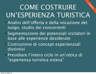 COME COSTRUIRE
UN’ESPERIENZA TURISTICA
• Analisi dell’offerta e della vocazione del
luogo, studio dei concorrenti
• Segmentazione dei potenziali visitatori in
base alle esperienze desiderate
• Costruzione di concept esperienziali
distintivi
• Presidiare l’intero ciclo in un’ottica di
“esperienza turistica estesa”
Valore
giovedì 23 maggio 13
 