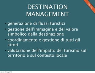 DESTINATION
MANAGEMENT
• generazione di ﬂussi turistici
• gestione dell’immagine e del valore
simbolico della destinazione
• coordinamento e gestione di tutti gli
attori
• valutazione dell’impatto del turismo sul
territorio e sul contesto locale
Valore
giovedì 23 maggio 13
 