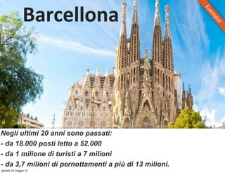 Barcellona
Negli ultimi 20 anni sono passati:
- da 18.000 posti letto a 52.000
- da 1 milione di turisti a 7 milioni
- da 3,7 milioni di pernottamenti a più di 13 milioni.
Esem
pio
giovedì 23 maggio 13
 