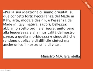 «Per la sua ideazione ci siamo orientati su
due concetti forti: l’eccellenza del Made in
Italy, arte, moda e design, e l’essenza del
Made in Italy, natura, sapori, bellezza:
abbiamo scelto ordine e rigore, unito però
alla leggerezza e alla musicalità del nostro
paese, a quella morbidezza e sinuosità che
rendono duplice e di difficile sintesi ma
anche unico il nostro stile di vita».
Ministro M.V. Brambilla
Esem
pio
giovedì 23 maggio 13
 