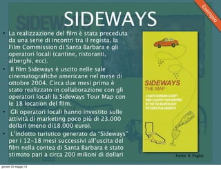 SIDEWAYS• La realizzazione del ﬁlm è stata preceduta
da una serie di incontri tra il regista, la
Film Commission di Santa Barbara e gli
operatori locali (cantine, ristoranti,
alberghi, ecc).
• Il ﬁlm Sideways è uscito nelle sale
cinematograﬁche americane nel mese di
ottobre 2004. Circa due mesi prima è
stato realizzato in collaborazione con gli
operatori locali la Sideways Tour Map con
le 18 location del ﬁlm.
• Gli operatori locali hanno investito sulle
attività di marketing poco più di 23.000
dollari (meno di18.000 euro).
• L’indotto turistico generato da “Sideways”
per i 12-18 mesi successivi all’uscita del
ﬁlm nella contea di Santa Barbara è stato
stimato pari a circa 200 milioni di dollari
Esem
pio
Fonte:	
  B.	
  Puglisi
giovedì 23 maggio 13
 