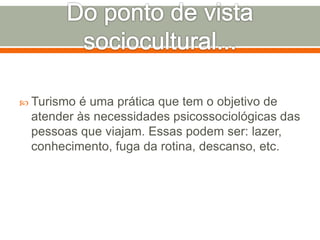  Turismo é uma prática que tem o objetivo de
atender às necessidades psicossociológicas das
pessoas que viajam. Essas podem ser: lazer,
conhecimento, fuga da rotina, descanso, etc.
 