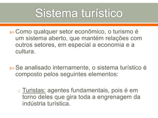  Como qualquer setor econômico, o turismo é
um sistema aberto, que mantém relações com
outros setores, em especial a economia e a
cultura.
 Se analisado internamente, o sistema turístico é
composto pelos seguintes elementos:
o Turistas: agentes fundamentais, pois é em
torno deles que gira toda a engrenagem da
indústria turística.
 