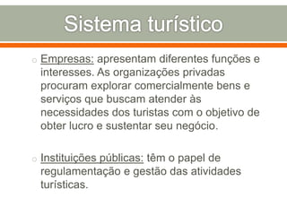 o Empresas: apresentam diferentes funções e
interesses. As organizações privadas
procuram explorar comercialmente bens e
serviços que buscam atender às
necessidades dos turistas com o objetivo de
obter lucro e sustentar seu negócio.
o Instituições públicas: têm o papel de
regulamentação e gestão das atividades
turísticas.
 