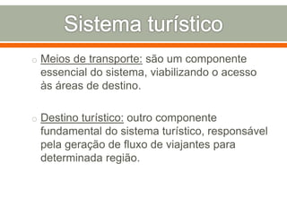 o Meios de transporte: são um componente
essencial do sistema, viabilizando o acesso
às áreas de destino.
o Destino turístico: outro componente
fundamental do sistema turístico, responsável
pela geração de fluxo de viajantes para
determinada região.
 