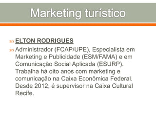  ELTON RODRIGUES
 Administrador (FCAP/UPE), Especialista em
Marketing e Publicidade (ESM/FAMA) e em
Comunicação Social Aplicada (ESURP).
Trabalha há oito anos com marketing e
comunicação na Caixa Econômica Federal.
Desde 2012, é supervisor na Caixa Cultural
Recife.
 