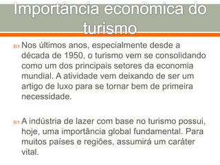  Nos últimos anos, especialmente desde a
década de 1950, o turismo vem se consolidando
como um dos principais setores da economia
mundial. A atividade vem deixando de ser um
artigo de luxo para se tornar bem de primeira
necessidade.
 A indústria de lazer com base no turismo possui,
hoje, uma importância global fundamental. Para
muitos países e regiões, assumirá um caráter
vital.
 