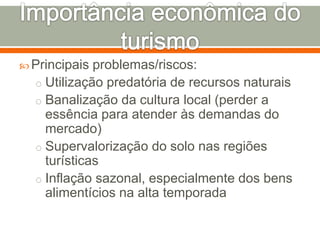  Principais problemas/riscos:
o Utilização predatória de recursos naturais
o Banalização da cultura local (perder a
essência para atender às demandas do
mercado)
o Supervalorização do solo nas regiões
turísticas
o Inflação sazonal, especialmente dos bens
alimentícios na alta temporada
 