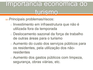  Principais problemas/riscos:
o Investimento em infraestrutura que não é
utilizada fora da temporada
o Deslocamento sazonal da força de trabalho
de outras áreas para o turismo
o Aumento do custo dos serviços públicos para
os residentes, pela utilização dos não-
residentes
o Aumento dos gastos públicos com limpeza,
segurança, obras viárias, etc.
 