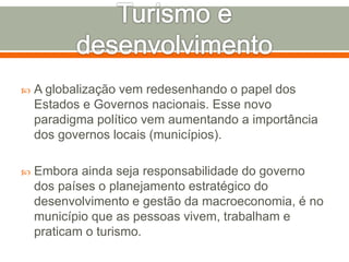  A globalização vem redesenhando o papel dos
Estados e Governos nacionais. Esse novo
paradigma político vem aumentando a importância
dos governos locais (municípios).
 Embora ainda seja responsabilidade do governo
dos países o planejamento estratégico do
desenvolvimento e gestão da macroeconomia, é no
município que as pessoas vivem, trabalham e
praticam o turismo.
 