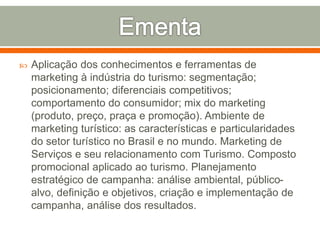  Aplicação dos conhecimentos e ferramentas de
marketing à indústria do turismo: segmentação;
posicionamento; diferenciais competitivos;
comportamento do consumidor; mix do marketing
(produto, preço, praça e promoção). Ambiente de
marketing turístico: as características e particularidades
do setor turístico no Brasil e no mundo. Marketing de
Serviços e seu relacionamento com Turismo. Composto
promocional aplicado ao turismo. Planejamento
estratégico de campanha: análise ambiental, público-
alvo, definição e objetivos, criação e implementação de
campanha, análise dos resultados.
 
