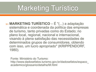  MARKETING TURÍSTICO – É "(...) a adaptação
sistemática e coordenada da política das empresas
de turismo, tanto privadas como do Estado; no
plano local, regional, nacional e internacional,
visando à plena satisfação das necessidades de
determinados grupos de consumidores, obtendo
com isso, um lucro apropriado" (KRIPPENDORF,
1980).
Fonte: Ministério do Turismo:
http://www.dadosefatos.turismo.gov.br/dadosefatos/espaco_
academico/glossario/detalhe/M.html
 