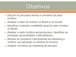  Discutir os principais termos e conceitos do setor
turístico.
 Analisar o setor do turismo no Brasil e no mundo.
 Identificar e discutir a realidade atual do setor turístico
no Brasil.
 Analisar o setor turístico pernambucano: identificar as
principais oportunidades e dificultadores.
 Revisar os conceitos e ferramentas de marketing e
verificar sua aplicação à indústria do turismo.
 Analisar conceitos do marketing de serviços
 