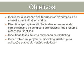  Identificar a utilização das ferramentas do composto de
marketing na indústria turística
 Discutir a aplicação e eficiência das ferramentas de
comunicação e do composto promocional nos produtos
e serviços turísticos.
 Discutir as fases de uma campanha de marketing
 Desenvolver um projeto de marketing turístico para
aplicação prática da matéria estudada.
 