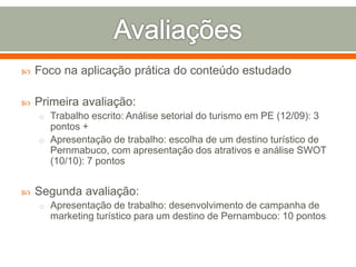  Foco na aplicação prática do conteúdo estudado
 Primeira avaliação:
o Trabalho escrito: Análise setorial do turismo em PE (12/09): 3
pontos +
o Apresentação de trabalho: escolha de um destino turístico de
Pernmabuco, com apresentação dos atrativos e análise SWOT
(10/10): 7 pontos
 Segunda avaliação:
o Apresentação de trabalho: desenvolvimento de campanha de
marketing turístico para um destino de Pernambuco: 10 pontos
 