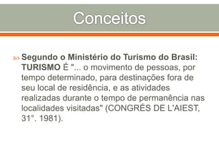  Segundo o Ministério do Turismo do Brasil:
TURISMO É "... o movimento de pessoas, por
tempo determinado, para destinações fora de
seu local de residência, e as atividades
realizadas durante o tempo de permanência nas
localidades visitadas" (CONGRÉS DE L'AIEST,
31°. 1981).
 
