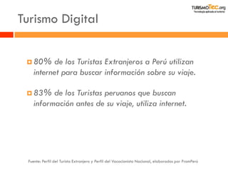Turismo Digital 
80% de los Turistas Extranjeros a Perú utilizan internet para buscar información sobre su viaje. 
83% de los Turistas peruanos que buscan información antes de su viaje, utiliza internet. 
Fuente: Perfil del Turista Extranjero y Perfil del Vacacionista Nacional, elaborados por PromPerú  