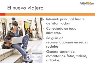 El nuevo viajero 
•Internet: principal fuente de información 
•Conectado en todo momento. 
•Se guía de recomendaciones en redes sociales 
•Genera contenido: comentarios, fotos, videos, artículos. 
 