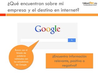 ¿Qué encuentran sobre mi empresa y el destino en internet? 
Buscar con el listado de palabras validadas con las estadísticas de Google 
¿Encuentro información relevante, positivo o negativo?  