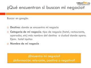 ¿Qué encuentran si buscan mi negocio? 
Buscar en google: 
Destino: donde se encuentra mi negocio 
Categoría de mi negocio: tipo de negocio (hotel, restaurante, operador, etc) más nombre del destino o ciudad donde opero. Ejem: hotel iquitos 
Nombre de mi negocio 
¿Encuentro mi negocio? 
¿Información relevante, positiva o negativa?  
