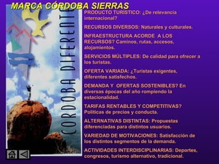 MARCA CÓRDOBA SIERRAS PRODUCTO TURÍSTICO: ¿De relevancia internacional? RECURSOS DIVERSOS: Naturales y culturales. INFRAESTRUCTURA ACORDE  A LOS RECURSOS? Caminos, rutas, accesos, alojamientos. SERVICIOS MÚLTIPLES: De calidad para ofrecer a los turistas. OFERTA VARIADA: ¿Turistas exigentes, diferentes satisfechos. DEMANDA Y  OFERTAS SOSTENIBLES? En diversas épocas del año rompiendo la estacionalidad. TARIFAS RENTABLES Y COMPETITIVAS? Políticas de precios y conducta. ALTERNATIVAS DISTINTAS: Propuestas diferenciadas para distintos usuarios. VARIEDAD DE MOTIVACIONES: Satisfacción de los distintos segmentos de la demanda.  ACTIVIDADES INTERDISCIPLINARIAS: Deportes, congresos, turismo alternativo, tradicional. 