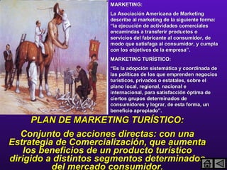 MARKETING: La Asociación Americana de Marketing describe al marketing de la siguiente forma: “la ejecución de actividades comerciales encamindas a transferir productos o servicios del fabricante al consumidor, de modo que satisfaga al consumidor, y cumpla con los objetivos de la empresa”. MARKETING TURÍSTICO: “ Es la adopción sistemática y coordinada de las políticas de los que emprenden negocios turísticos, privados o estatales, sobre el plano local, regional, nacional e internacional, para satisfacción óptima de ciertos grupos determinados de consumidores y lograr, de esta forma, un beneficio apropiado”. PLAN DE MARKETING TURÍSTICO: Conjunto de acciones directas: con una Estrategia de Comercialización, que aumenta los beneficios de un producto turístico dirigido a distintos segmentos determinados del mercado consumidor. 