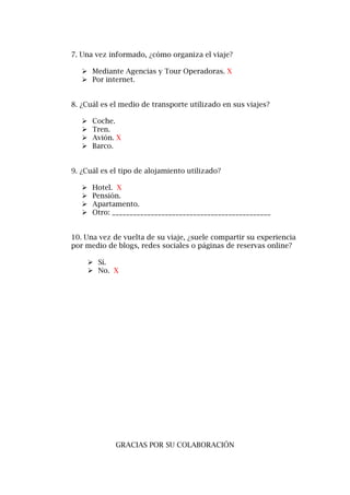 7. Una vez informado, ¿cómo organiza el viaje?
 Mediante Agencias y Tour Operadoras. X
 Por internet.
8. ¿Cuál es el medio de transporte utilizado en sus viajes?
 Coche.
 Tren.
 Avión. X
 Barco.
9. ¿Cuál es el tipo de alojamiento utilizado?
 Hotel. X
 Pensión.
 Apartamento.
 Otro: _____________________________________________
10. Una vez de vuelta de su viaje, ¿suele compartir su experiencia
por medio de blogs, redes sociales o páginas de reservas online?
 Sí.
 No. X
GRACIAS POR SU COLABORACIÓN
 