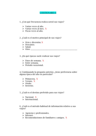 CUESTIONARIO 6
1. ¿Con qué frecuencia realiza usted sus viajes?
 Varias veces al año.
 Varias veces al mes. X
 Pocas veces al año.
2. ¿Cuál es el motivo principal de sus viajes?
 Ocio y diversión. X
 Descanso.
 Salud.
 Otro: ________________________________________________
3. ¿En qué épocas suele realizar sus viajes?
 Fines de semana. X
 Entre semana.
 Período vacacional.
4. Continuando la pregunta anterior, ¿tiene preferencia sobre
alguna época del año en particular?
 Primavera. X
 Verano. X
 Otoño.
 Invierno.
5. ¿Cuál es el destino preferido para sus viajes?
 Nacional. X
 Internacional.
6. ¿Cuál es el método habitual de información relativo a sus
viajes?
 Agencias y profesionales.
 Internet.
 Recomendaciones de familiares y amigos. X
 