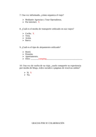 7. Una vez informado, ¿cómo organiza el viaje?
 Mediante Agencias y Tour Operadoras.
 Por internet. X
8. ¿Cuál es el medio de transporte utilizado en sus viajes?
 Coche. X
 Tren.
 Avión.
 Barco.
9. ¿Cuál es el tipo de alojamiento utilizado?
 Hotel.
 Pensión.
 Apartamento.
 Otro: ________camping_____________________________________
10. Una vez de vuelta de su viaje, ¿suele compartir su experiencia
por medio de blogs, redes sociales o páginas de reservas online?
 Sí. X
 No.
GRACIAS POR SU COLABORACIÓN
 