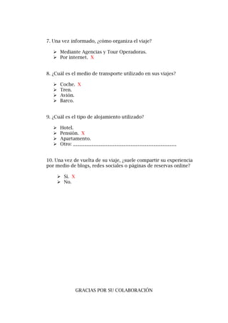 7. Una vez informado, ¿cómo organiza el viaje?
 Mediante Agencias y Tour Operadoras.
 Por internet. X
8. ¿Cuál es el medio de transporte utilizado en sus viajes?
 Coche. X
 Tren.
 Avión.
 Barco.
9. ¿Cuál es el tipo de alojamiento utilizado?
 Hotel.
 Pensión. X
 Apartamento.
 Otro: _____________________________________________
10. Una vez de vuelta de su viaje, ¿suele compartir su experiencia
por medio de blogs, redes sociales o páginas de reservas online?
 Sí. X
 No.
GRACIAS POR SU COLABORACIÓN
 