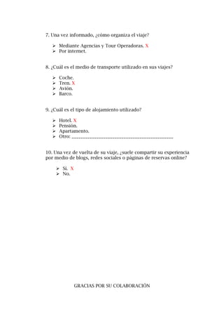 7. Una vez informado, ¿cómo organiza el viaje?
 Mediante Agencias y Tour Operadoras. X
 Por internet.
8. ¿Cuál es el medio de transporte utilizado en sus viajes?
 Coche.
 Tren. X
 Avión.
 Barco.
9. ¿Cuál es el tipo de alojamiento utilizado?
 Hotel. X
 Pensión.
 Apartamento.
 Otro: _____________________________________________
10. Una vez de vuelta de su viaje, ¿suele compartir su experiencia
por medio de blogs, redes sociales o páginas de reservas online?
 Sí. X
 No.
GRACIAS POR SU COLABORACIÓN
 