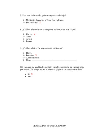 7. Una vez informado, ¿cómo organiza el viaje?
 Mediante Agencias y Tour Operadoras.
 Por internet. X
8. ¿Cuál es el medio de transporte utilizado en sus viajes?
 Coche. X
 Tren.
 Avión.
 Barco.
9. ¿Cuál es el tipo de alojamiento utilizado?
 Hotel.
 Pensión. X
 Apartamento.
 Otro: _____________________________________________
10. Una vez de vuelta de su viaje, ¿suele compartir su experiencia
por medio de blogs, redes sociales o páginas de reservas online?
 Sí. X
 No.
GRACIAS POR SU COLABORACIÓN
 