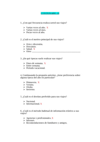 CUESTIONARIO 10
1. ¿Con qué frecuencia realiza usted sus viajes?
 Varias veces al año. X
 Varias veces al mes.
 Pocas veces al año.
2. ¿Cuál es el motivo principal de sus viajes?
 Ocio y diversión.
 Descanso.
 Salud. X
 Otro: ________________________________________________
3. ¿En qué épocas suele realizar sus viajes?
 Fines de semana. X
 Entre semana.
 Período vacacional.
4. Continuando la pregunta anterior, ¿tiene preferencia sobre
alguna época del año en particular?
 Primavera. X
 Verano.
 Otoño.
 Invierno.
5. ¿Cuál es el destino preferido para sus viajes?
 Nacional.
 Internacional. X
6. ¿Cuál es el método habitual de información relativo a sus
viajes?
 Agencias y profesionales. X
 Internet.
 Recomendaciones de familiares y amigos.
 