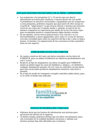¿ENCAJAN NUESTROS ENCUESTADOS CON EL PERFIL “ADPROSUMER”?
Las respuestas a las preguntas 6,7 y 10 son las que nos dan la
información necesaria para clasificar a viajeros dentro de este perfil.
Centrándonos en nuestros encuestados y guiándonos por las respuestas
a estas preguntas, podemos asegurar que gran parte de ellos encaja en
el perfil de “adprosumer” ya que buscan ofertas y destinos por internet,
reservan sus viajes por el mismo medio y, además, al regreso de los
mismos comparten su experiencia por medio de la red con otros viajes
para recomendar positiva o negativamente algún destino visitado.
En mi opinión, con las nuevas generaciones, este colectivo va a ir
incrementándose a pasos agigantados, pues cada vez el uso de internet
está más extendido para todos los aspectos del día a día. Como es lógico
pensar, el turismo y la organización de las vacaciones no iba a quedarse
atrás en este aspecto.
COMPARANDO DATOS CON FAMILITUR
En cuanto a motivos del viaje, mis datos coinciden con los datos de
FAMILITUR, pues en ambas estadísticas los objetivos predominantes son
ocio y recreo.
Respecto al tipo de alojamiento, los datos recogidos por FAMILITUR
ponen en primer lugar las casas de familiares y amigos y, en definitiva,
cualquier alojamiento gratuito. En este caso no coinciden con mis datos,
pues mis encuestados prefieren alojamientos turísticos, tipo hotel o
pensión.
En el tipo de medio de transporte escogido coinciden ambos datos, pues
es el coche el medio más utilizado.
FUENTES DE INFORMACIÓN UTILIZADAS
Podemos decir que las fuentes de información son internas pues
provienen del interior de la empresa.
Al mismo tiempo, podemos afirmar que los datos son primarios, pues
son rescatados de la realidad mediante encuestas; y además son
internos porque han sido obtenidos por sí mismos.
 