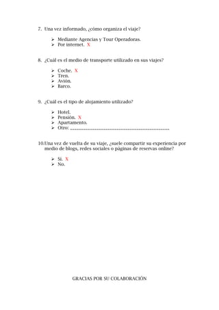 7. Una vez informado, ¿cómo organiza el viaje?
 Mediante Agencias y Tour Operadoras.
 Por internet. X
8. ¿Cuál es el medio de transporte utilizado en sus viajes?
 Coche. X
 Tren.
 Avión.
 Barco.
9. ¿Cuál es el tipo de alojamiento utilizado?
 Hotel.
 Pensión. X
 Apartamento.
 Otro: _____________________________________________
10.Una vez de vuelta de su viaje, ¿suele compartir su experiencia por
medio de blogs, redes sociales o páginas de reservas online?
 Sí. X
 No.
GRACIAS POR SU COLABORACIÓN
 