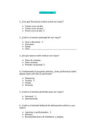 CUESTIONARIO 2
1. ¿Con qué frecuencia realiza usted sus viajes?
 Varias veces al año.
 Varias veces al mes.
 Pocas veces al año. X
2. ¿Cuál es el motivo principal de sus viajes?
 Ocio y diversión. X
 Descanso.
 Salud.
 Otro: ________________________________________________
3. ¿En qué épocas suele realizar sus viajes?
 Fines de semana.
 Entre semana.
 Período vacacional. X
4. Continuando la pregunta anterior, ¿tiene preferencia sobre
alguna época del año en particular?
 Primavera.
 Verano. X
 Otoño.
 Invierno.
5. ¿Cuál es el destino preferido para sus viajes?
 Nacional. X
 Internacional.
6. ¿Cuál es el método habitual de información relativo a sus
viajes?
 Agencias y profesionales. X
 Internet.
 Recomendaciones de familiares y amigos.
 