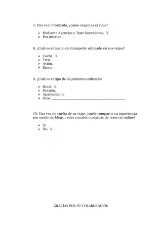 7. Una vez informado, ¿cómo organiza el viaje?
 Mediante Agencias y Tour Operadoras. X
 Por internet.
8. ¿Cuál es el medio de transporte utilizado en sus viajes?
 Coche. X
 Tren.
 Avión.
 Barco.
9. ¿Cuál es el tipo de alojamiento utilizado?
 Hotel. X
 Pensión.
 Apartamento.
 Otro: _____________________________________________
10. Una vez de vuelta de su viaje, ¿suele compartir su experiencia
por medio de blogs, redes sociales o páginas de reservas online?
 Sí.
 No. X
GRACIAS POR SU COLABORACIÓN
 