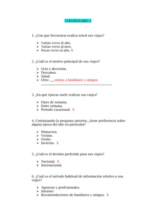 CUESTIONARIO 3
1. ¿Con qué frecuencia realiza usted sus viajes?
 Varias veces al año.
 Varias veces al mes.
 Pocas veces al año. X
2. ¿Cuál es el motivo principal de sus viajes?
 Ocio y diversión.
 Descanso.
 Salud.
 Otro: ___visitas a familiares y amigos
_____________________________________________
3. ¿En qué épocas suele realizar sus viajes?
 Fines de semana.
 Entre semana.
 Período vacacional. X
4. Continuando la pregunta anterior, ¿tiene preferencia sobre
alguna época del año en particular?
 Primavera.
 Verano.
 Otoño.
 Invierno. X
5. ¿Cuál es el destino preferido para sus viajes?
 Nacional. X
 Internacional.
6. ¿Cuál es el método habitual de información relativo a sus
viajes?
 Agencias y profesionales.
 Internet.
 Recomendaciones de familiares y amigos. X
 