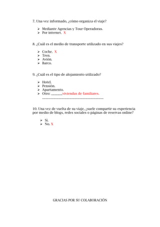 7. Una vez informado, ¿cómo organiza el viaje?
 Mediante Agencias y Tour Operadoras.
 Por internet. X
8. ¿Cuál es el medio de transporte utilizado en sus viajes?
 Coche. X
 Tren.
 Avión.
 Barco.
9. ¿Cuál es el tipo de alojamiento utilizado?
 Hotel.
 Pensión.
 Apartamento.
 Otro: _______viviendas de familiares.
______________________________________
10. Una vez de vuelta de su viaje, ¿suele compartir su experiencia
por medio de blogs, redes sociales o páginas de reservas online?
 Sí.
 No. X
GRACIAS POR SU COLABORACIÓN
 