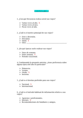 CUESTIONARIO 4
1. ¿Con qué frecuencia realiza usted sus viajes?
 Varias veces al año. X
 Varias veces al mes.
 Pocas veces al año.
2. ¿Cuál es el motivo principal de sus viajes?
 Ocio y diversión.
 Descanso.
 Salud. X
 Otro: ________________________________________________
3. ¿En qué épocas suele realizar sus viajes?
 Fines de semana.
 Entre semana. X
 Período vacacional.
4. Continuando la pregunta anterior, ¿tiene preferencia sobre
alguna época del año en particular?
 Primavera.
 Verano.
 Otoño. X
 Invierno.
5. ¿Cuál es el destino preferido para sus viajes?
 Nacional. X
 Internacional.
6. ¿Cuál es el método habitual de información relativo a sus
viajes?
 Agencias y profesionales.
 Internet. X
 Recomendaciones de familiares y amigos.
 