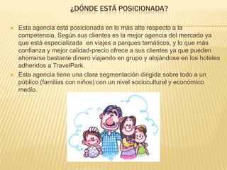¿DÓNDE ESTÁ POSICIONADA?
 Esta agencia está posicionada en lo más alto respecto a la
competencia. Según sus clientes es la mejor agencia del mercado ya
que está especializada en viajes a parques temáticos, y lo que más
confianza y mejor calidad-precio ofrece a sus clientes ya que pueden
ahorrarse bastante dinero viajando en grupo y alojándose en los hoteles
adheridos a TravelPark.
 Esta agencia tiene una clara segmentación dirigida sobre todo a un
público (familias con niños) con un nivel sociocultural y económico
medio.
 