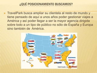 ¿QUÉ POSICIONAMIENTO BUSCAMOS?
 TravelPark busca ampliar su clientela al resto de mundo y
tiene pensado de aquí a unos años poder gestionar viajes a
América y así poder llegar a ser la mayor agencia dirigida
sobre todo a un tipo de público no sólo de España y Europa
sino también de América.
 