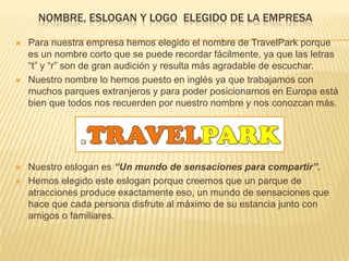 NOMBRE, ESLOGAN Y LOGO ELEGIDO DE LA EMPRESA
 Para nuestra empresa hemos elegido el nombre de TravelPark porque
es un nombre corto que se puede recordar fácilmente, ya que las letras
“t” y “r” son de gran audición y resulta más agradable de escuchar.
 Nuestro nombre lo hemos puesto en inglés ya que trabajamos con
muchos parques extranjeros y para poder posicionarnos en Europa está
bien que todos nos recuerden por nuestro nombre y nos conozcan más.
 Nuestro eslogan es “Un mundo de sensaciones para compartir”.
 Hemos elegido este eslogan porque creemos que un parque de
atracciones produce exactamente eso, un mundo de sensaciones que
hace que cada persona disfrute al máximo de su estancia junto con
amigos o familiares.
 