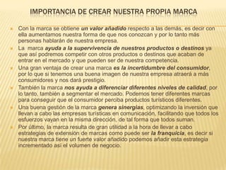IMPORTANCIA DE CREAR NUESTRA PROPIA MARCA
 Con la marca se obtiene un valor añadido respecto a las demás, es decir con
ella aumentamos nuestra forma de que nos conozcan y por lo tanto más
personas hablarán de nuestra empresa.
 La marca ayuda a la supervivencia de nuestros productos o destinos ya
que así podremos competir con otros productos o destinos que acaban de
entrar en el mercado y que pueden ser de nuestra competencia.
 Una gran ventaja de crear una marca es la incertidumbre del consumidor,
por lo que si tenemos una buena imagen de nuestra empresa atraerá a más
consumidores y nos dará prestigio.
 También la marca nos ayuda a diferenciar diferentes niveles de calidad, por
lo tanto, también a segmentar el mercado. Podemos tener diferentes marcas
para conseguir que el consumidor perciba productos turísticos diferentes.
 Una buena gestión de la marca genera sinergias, optimizando la inversión que
llevan a cabo las empresas turísticas en comunicación, facilitando que todos los
esfuerzos vayan en la misma dirección, de tal forma que todos suman.
 Por último, la marca resulta de gran utilidad a la hora de llevar a cabo
estrategias de extensión de marcas como puede ser la franquicia, es decir si
nuestra marca tiene un fuerte valor añadido podemos añadir esta estrategia
incrementado así el volumen de negocio.
 