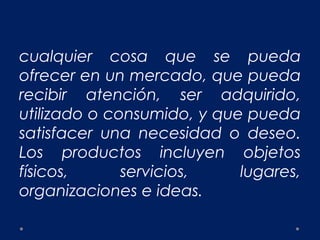 cualquier cosa que se pueda
ofrecer en un mercado, que pueda
recibir atención, ser adquirido,
utilizado o consumido, y que pueda
satisfacer una necesidad o deseo.
Los productos incluyen objetos
físicos, servicios, lugares,
organizaciones e ideas.
 