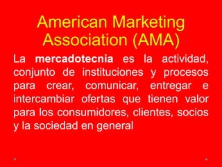 American Marketing
Association (AMA)
La mercadotecnia es la actividad,
conjunto de instituciones y procesos
para crear, comunicar, entregar e
intercambiar ofertas que tienen valor
para los consumidores, clientes, socios
y la sociedad en general
 