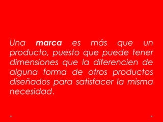 Una marca es más que un
producto, puesto que puede tener
dimensiones que la diferencien de
alguna forma de otros productos
diseñados para satisfacer la misma
necesidad.
 