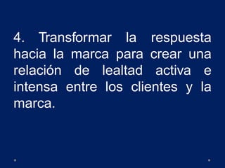 4. Transformar la respuesta
hacia la marca para crear una
relación de lealtad activa e
intensa entre los clientes y la
marca.
 