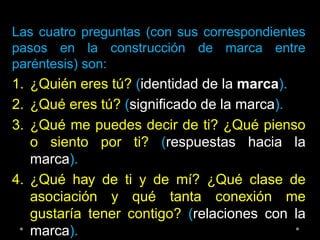 Las cuatro preguntas (con sus correspondientes
pasos en la construcción de marca entre
paréntesis) son:
1. ¿Quién eres tú? (identidad de la marca).
2. ¿Qué eres tú? (significado de la marca).
3. ¿Qué me puedes decir de ti? ¿Qué pienso
o siento por ti? (respuestas hacia la
marca).
4. ¿Qué hay de ti y de mí? ¿Qué clase de
asociación y qué tanta conexión me
gustaría tener contigo? (relaciones con la
marca).
 