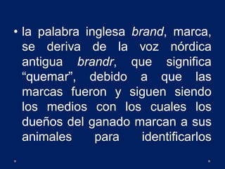 • la palabra inglesa brand, marca,
se deriva de la voz nórdica
antigua brandr, que significa
“quemar”, debido a que las
marcas fueron y siguen siendo
los medios con los cuales los
dueños del ganado marcan a sus
animales para identificarlos
 